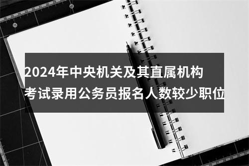 2024年中央机关及其直属机构考试录用公务员报名人数较少职位 图片